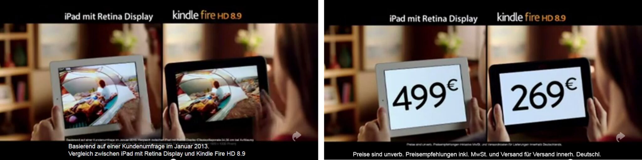 Dieses Bild besteht aus zwei nebeneinanderstehenden Werbebildern, die einen direkten Produktvergleich inszenieren.
Das Bild ist in zwei Hälften unterteilt, die jeweils die Hände einer Person zeigen, die zwei verschiedene Tablets hält.
Linke Bildhälfte: Ein weißes Apple iPad (links) und ein schwarzes Amazon Kindle Fire HD 8.9 (rechts) werden nebeneinander gehalten. Beide Displays zeigen dasselbe farbenfrohe Foto einer Camping-Szene mit einem Zelt in der Natur. Über den Geräten stehen die Produktnamen „iPad mit Retina Display“ und „kindle fire HD 8.9“. Am unteren Rand steht kleingedruckt: „Basierend auf einer Kundenumfrage im Januar 2013. Vergleich zwischen iPad mit Retina Display und Kindle Fire HD 8.9“.
Rechte Bildhälfte: Dieselbe Anordnung der GEräte, jedoch hat sich der Displayinhalt geändert. Auf dem iPad wird groß der Preis „499 €“ angezeigt. Auf dem Kindle Fire steht groß der Preis „269 €“. Am unteren Rand findet sich der rechtliche Hinweis: „Preise sind unverb. Preisempfehlungen inkl. MwSt. und Versand für Versand innerh. Deutschl.“.